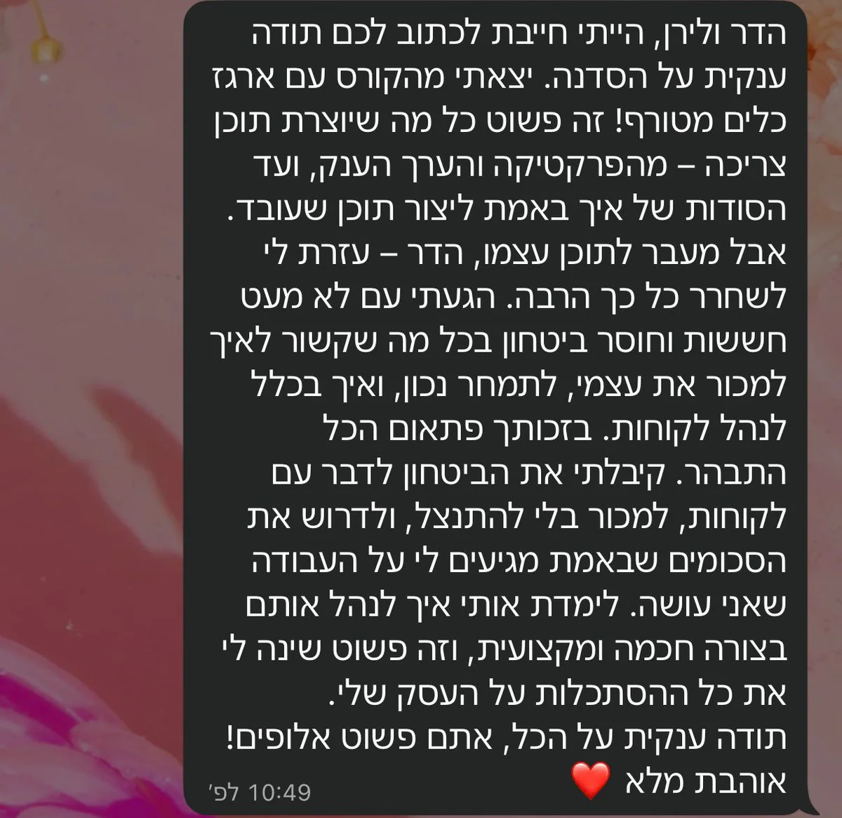 הודעת ווטסאפ: הדר ולירן, הייתי חייבת לכתוב לכם תודה ענקית על הסדנה. יצאתי מהקורס עם ארגז כלים מטורף, מהפרקטיקה ועד הסודות של איך באמת ליצור תוכן שעובד. הגעתי עם חששות וחוסר ביטחון בכל מה שקשור לאיך למכור את עצמי ולתמחר נכון, וקיבלתי את הביטחון לדרוש את הסכומים שבאמת מגיעים לי על העבודה שאני עושה.